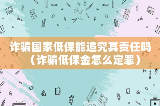 詐騙國家低保能追究其責任嗎（詐騙低保金怎么定罪）