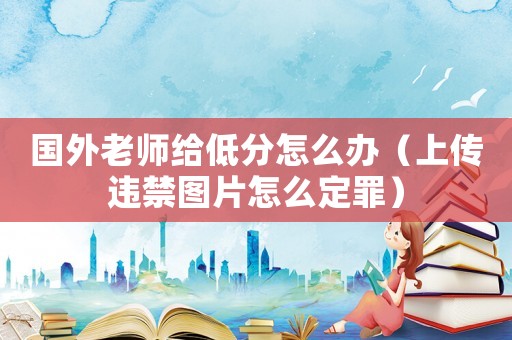 國(guó)外老師給低分怎么辦（上傳違禁圖片怎么定罪）