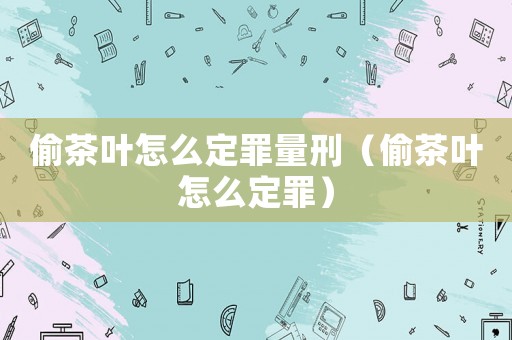 偷茶葉怎么定罪量刑（偷茶葉怎么定罪）