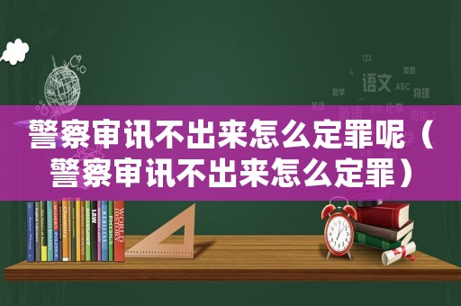 警察審訊不出來怎么定罪呢（警察審訊不出來怎么定罪）