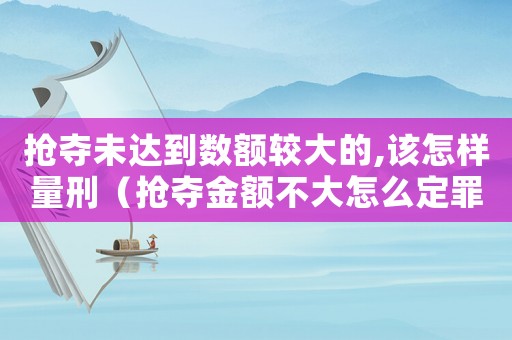 搶奪未達(dá)到數(shù)額較大的,該怎樣量刑（搶奪金額不大怎么定罪量刑）