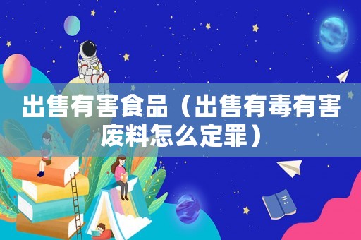 出售有害食品（出售有毒有害廢料怎么定罪）