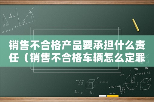 銷售不合格產品要承擔什么責任（銷售不合格車輛怎么定罪）
