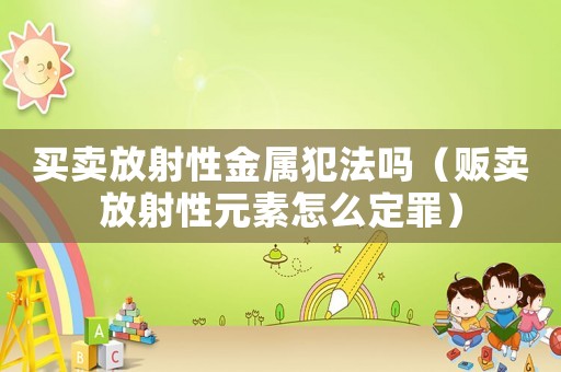 買賣放射性金屬犯法嗎（販賣放射性元素怎么定罪）
