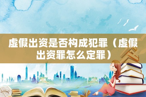 虛假出資是否構(gòu)成犯罪（虛假出資罪怎么定罪）