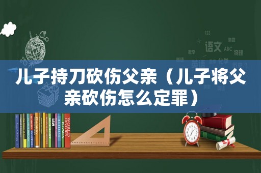 兒子持刀砍傷父親（兒子將父親砍傷怎么定罪）