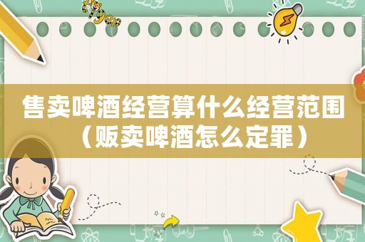 售賣啤酒經營算什么經營范圍（販賣啤酒怎么定罪）