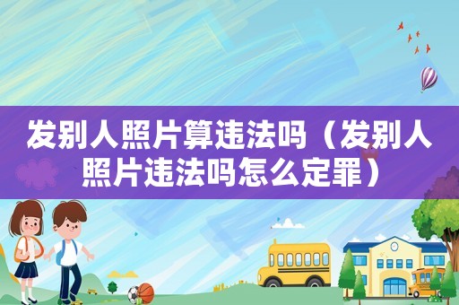 發別人照片算違法嗎（發別人照片違法嗎怎么定罪）