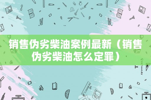 銷售偽劣柴油案例最新（銷售偽劣柴油怎么定罪）
