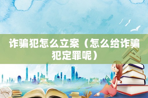 詐騙犯怎么立案（怎么給詐騙犯定罪呢）