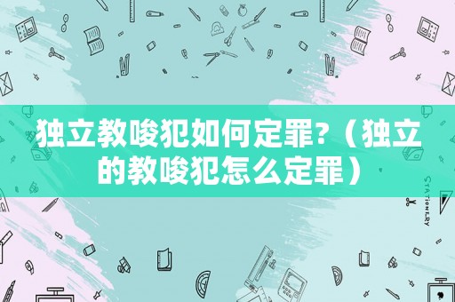 獨立教唆犯如何定罪?（獨立的教唆犯怎么定罪）
