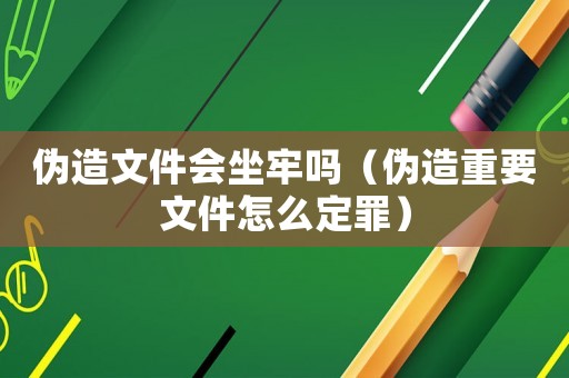 偽造文件會坐牢嗎（偽造重要文件怎么定罪）