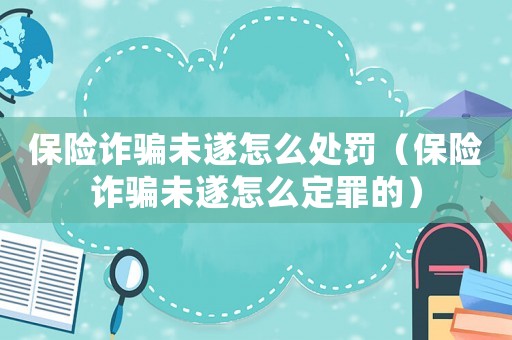 保險詐騙未遂怎么處罰（保險詐騙未遂怎么定罪的）