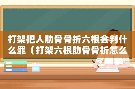 打架把人肋骨骨折六根會判什么罪（打架六根肋骨骨折怎么定罪）