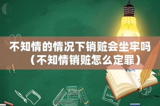 不知情的情況下銷贓會坐牢嗎（不知情銷贓怎么定罪）