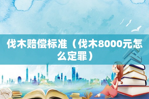 伐木賠償標準（伐木8000元怎么定罪）