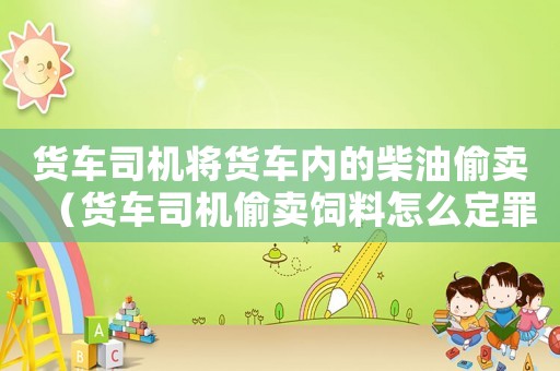 貨車司機(jī)將貨車內(nèi)的柴油偷賣（貨車司機(jī)偷賣飼料怎么定罪）
