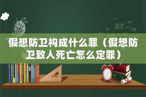 假想防衛(wèi)構(gòu)成什么罪（假想防衛(wèi)致人死亡怎么定罪）