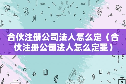 合伙注冊(cè)公司法人怎么定（合伙注冊(cè)公司法人怎么定罪）