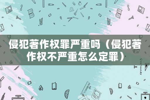 侵犯著作權(quán)罪嚴(yán)重嗎（侵犯著作權(quán)不嚴(yán)重怎么定罪）