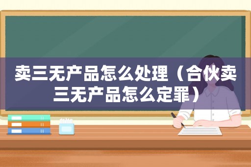 賣三無產品怎么處理（合伙賣三無產品怎么定罪）