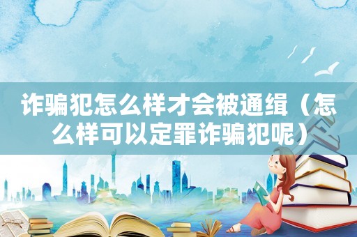詐騙犯怎么樣才會被通緝（怎么樣可以定罪詐騙犯呢）