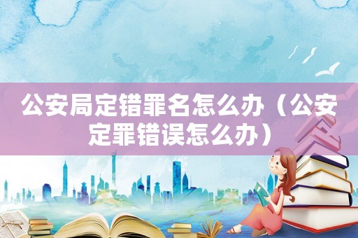 公安局定錯罪名怎么辦（公安定罪錯誤怎么辦）