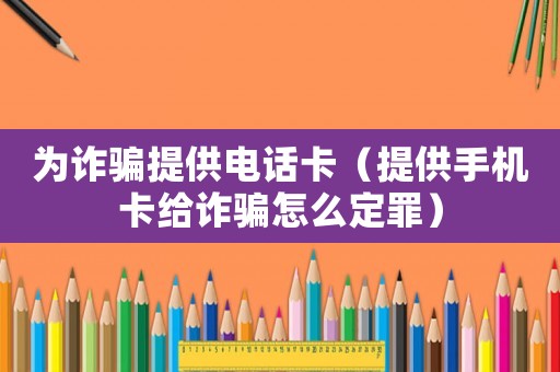 為詐騙提供電話卡（提供手機(jī)卡給詐騙怎么定罪）