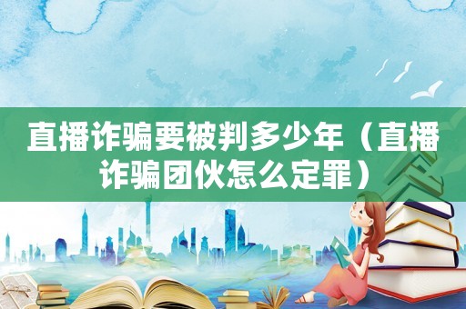 直播詐騙要被判多少年（直播詐騙團伙怎么定罪）