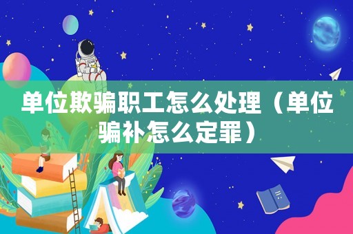 單位欺騙職工怎么處理（單位騙補怎么定罪）