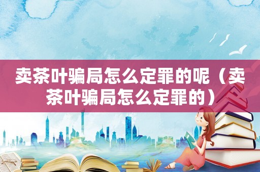 賣茶葉騙局怎么定罪的呢（賣茶葉騙局怎么定罪的）