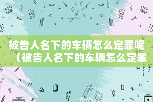 被告人名下的車輛怎么定罪呢（被告人名下的車輛怎么定罪）