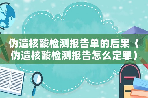 偽造核酸檢測報告單的后果（偽造核酸檢測報告怎么定罪）