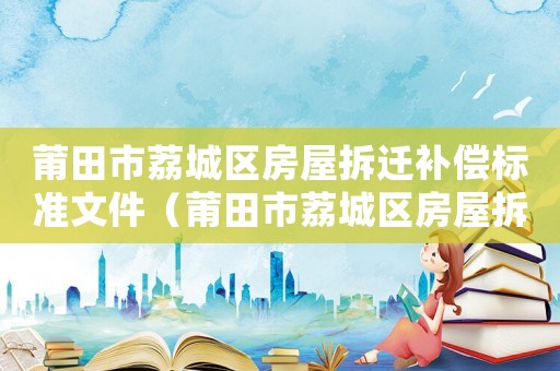 莆田市荔城區(qū)房屋拆遷補(bǔ)償標(biāo)準(zhǔn)文件（莆田市荔城區(qū)房屋拆遷補(bǔ)償標(biāo)準(zhǔn)）