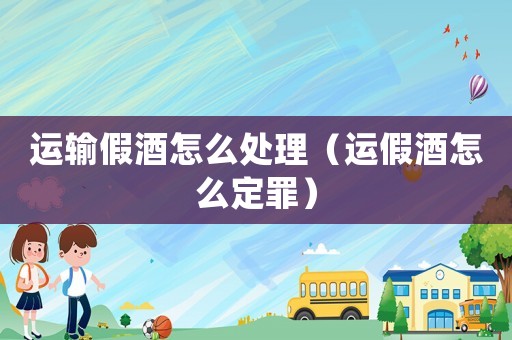 運輸假酒怎么處理（運假酒怎么定罪）