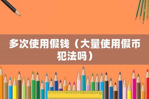 多次使用假錢（大量使用假幣犯法嗎）