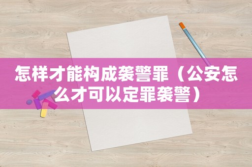 怎樣才能構(gòu)成襲警罪（公安怎么才可以定罪襲警）
