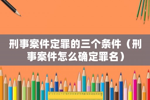 刑事案件定罪的三個條件（刑事案件怎么確定罪名）