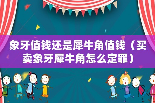 象牙值錢還是犀牛角值錢（買賣象牙犀牛角怎么定罪）