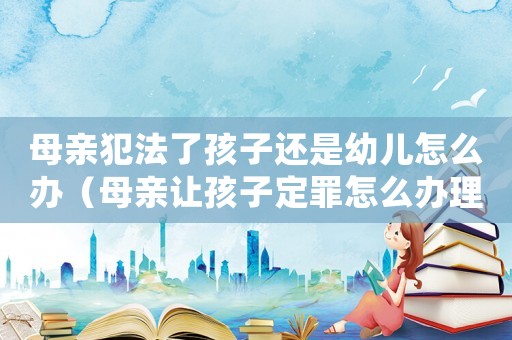 母親犯法了孩子還是幼兒怎么辦（母親讓孩子定罪怎么辦理）