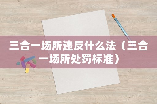 三合一場(chǎng)所違反什么法（三合一場(chǎng)所處罰標(biāo)準(zhǔn)）