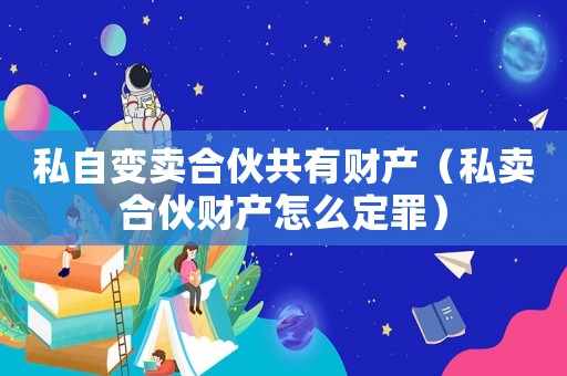 私自變賣合伙共有財產（私賣合伙財產怎么定罪）