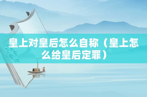 皇上對皇后怎么自稱（皇上怎么給皇后定罪）