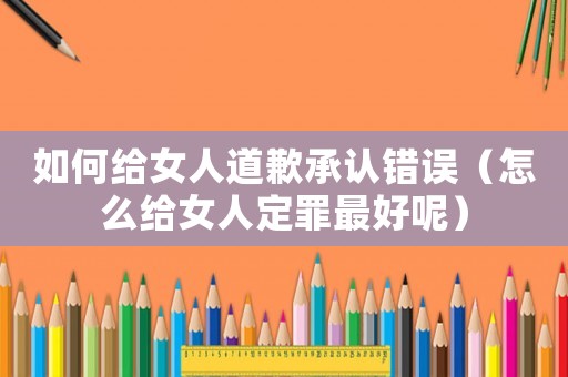如何給女人道歉承認錯誤（怎么給女人定罪最好呢）