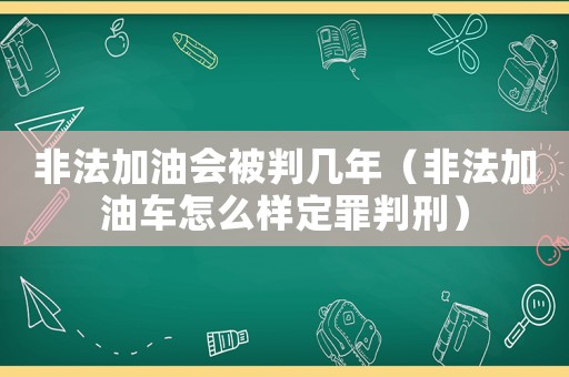 非法加油會被判幾年（非法加油車怎么樣定罪判刑）