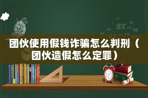團伙使用假錢詐騙怎么判刑（團伙造假怎么定罪）