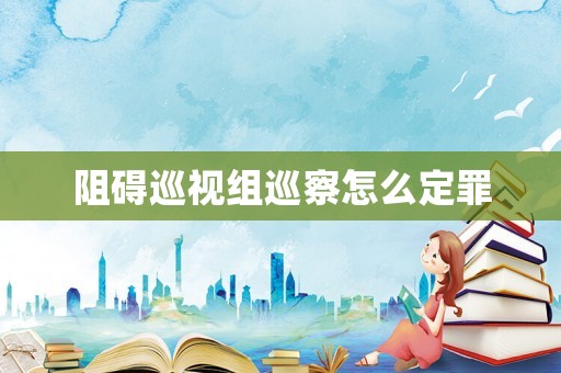 阻礙巡視組巡察怎么定罪
