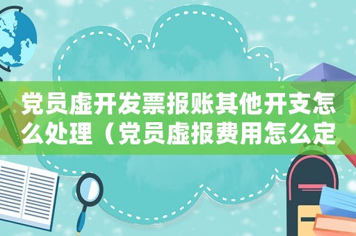 黨員虛開發票報賬其他開支怎么處理（黨員虛報費用怎么定罪）