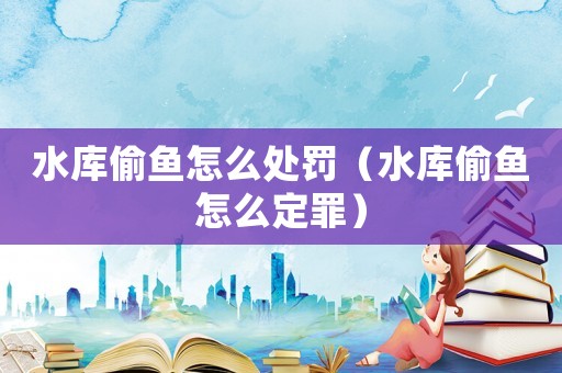 水庫偷魚怎么處罰（水庫偷魚怎么定罪）