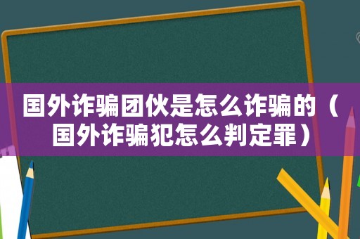 國外詐騙團伙是怎么詐騙的（國外詐騙犯怎么判定罪）